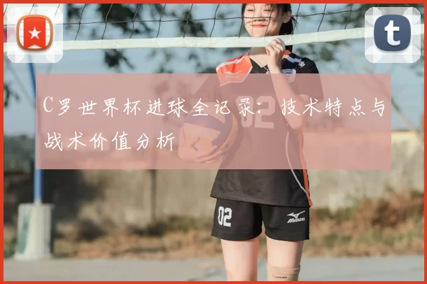 C罗世界杯进球全记录：技术特点与战术价值分析