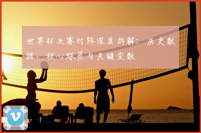 世界杯决赛对阵深度拆解:历史数据、核心球员与关键变数