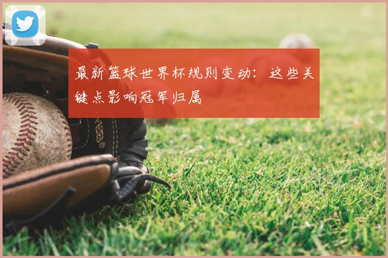 最新篮球世界杯规则变动：这些关键点影响冠军归属