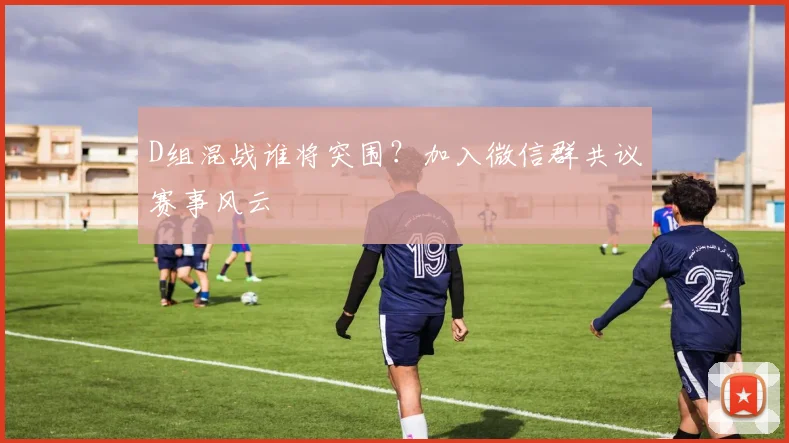 D组混战谁将突围？加入微信群共议赛事风云