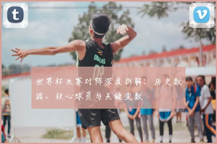 世界杯决赛对阵深度拆解:历史数据、核心球员与关键变数