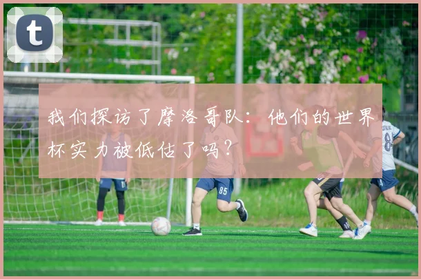 我们探访了摩洛哥队:他们的世界杯实力被低估了吗?