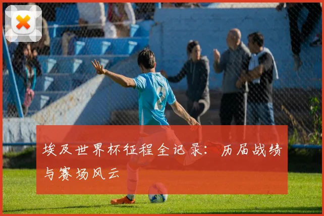 埃及世界杯征程全记录：历届战绩与赛场风云
