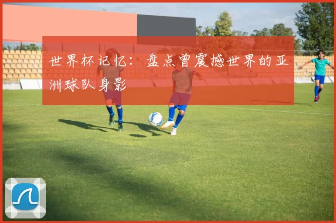 世界杯记忆：盘点曾震撼世界的亚洲球队身影