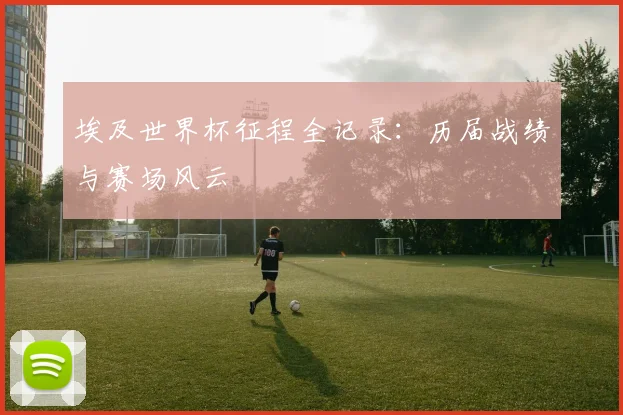 埃及世界杯征程全记录：历届战绩与赛场风云