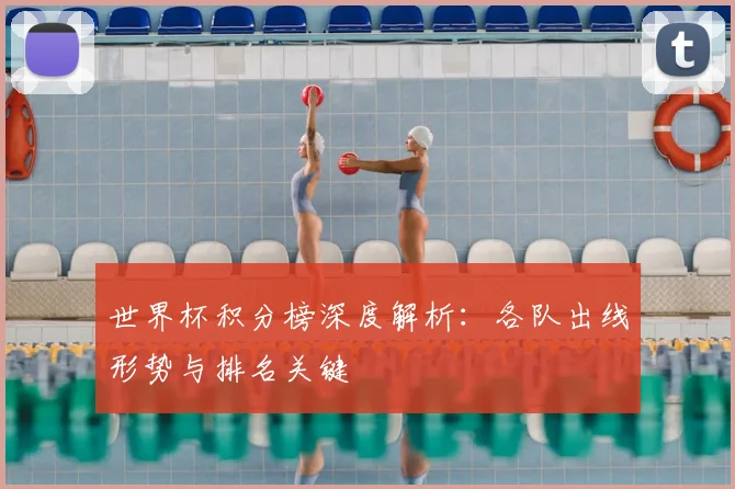 世界杯积分榜深度解析:各队出线形势与排名关键