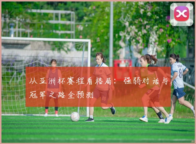 从亚洲杯赛程看格局:强弱对话与冠军之路全预测