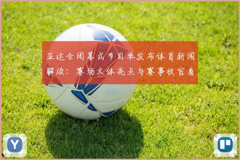 亚运会闭幕式节目单发布体育新闻解读：赛场文体亮点与赛事收官看点