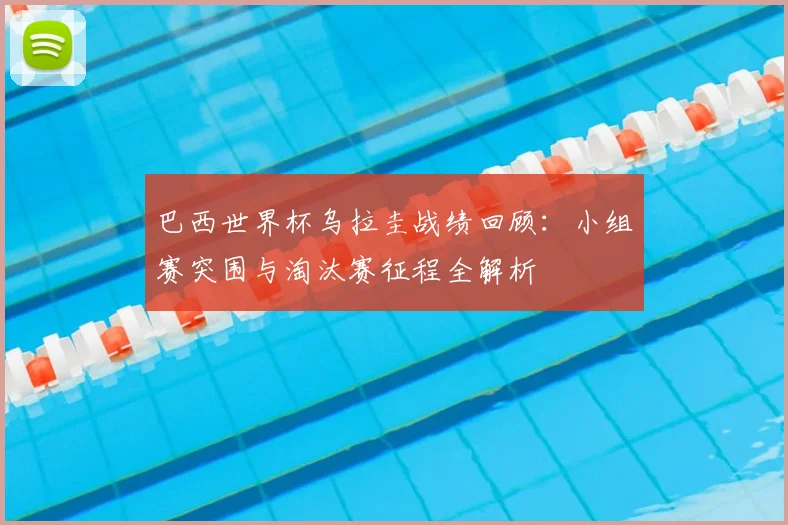 巴西世界杯乌拉圭战绩回顾：小组赛突围与淘汰赛征程全解析