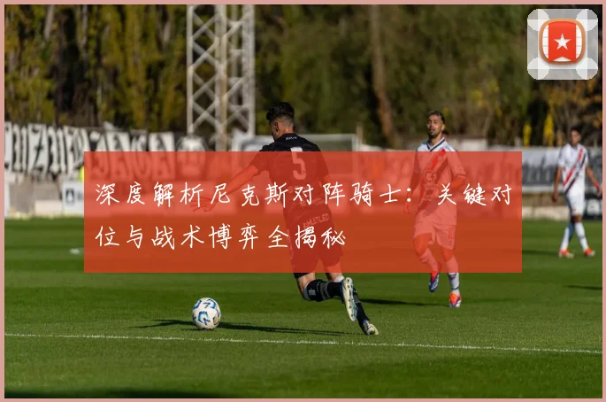 深度解析尼克斯对阵骑士：关键对位与战术博弈全揭秘