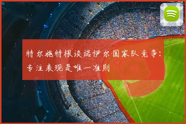 特尔施特根谈诺伊尔国家队竞争：专注表现是唯一准则