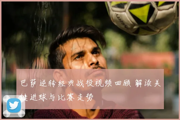 巴萨逆转经典战役视频回顾 解读关键进球与比赛走势