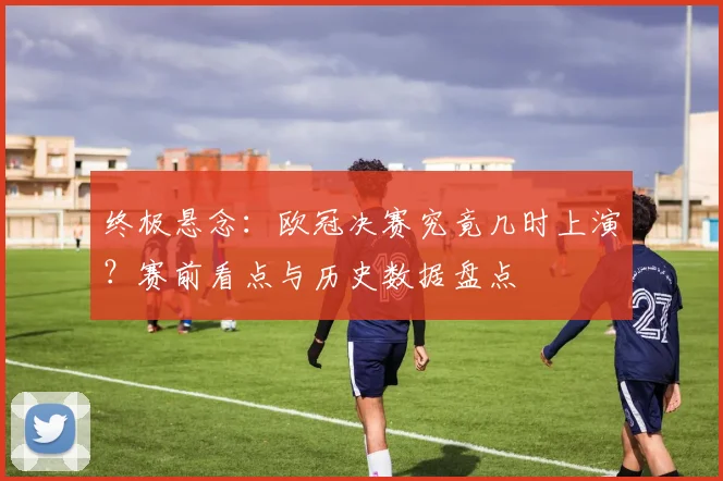 终极悬念：欧冠决赛究竟几时上演？赛前看点与历史数据盘点