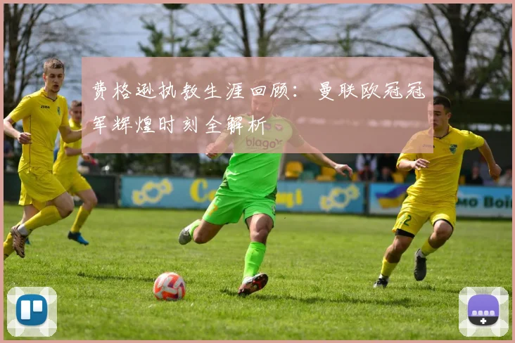 费格逊执教生涯回顾：曼联欧冠冠军辉煌时刻全解析