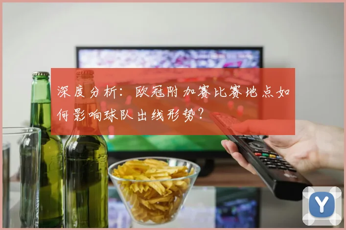 深度分析：欧冠附加赛比赛地点如何影响球队出线形势？